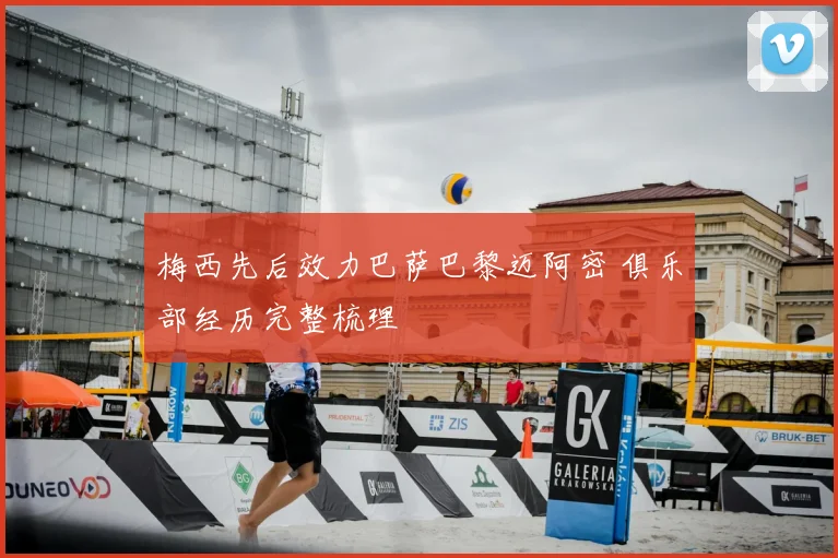 梅西先后效力巴萨巴黎迈阿密 俱乐部经历完整梳理