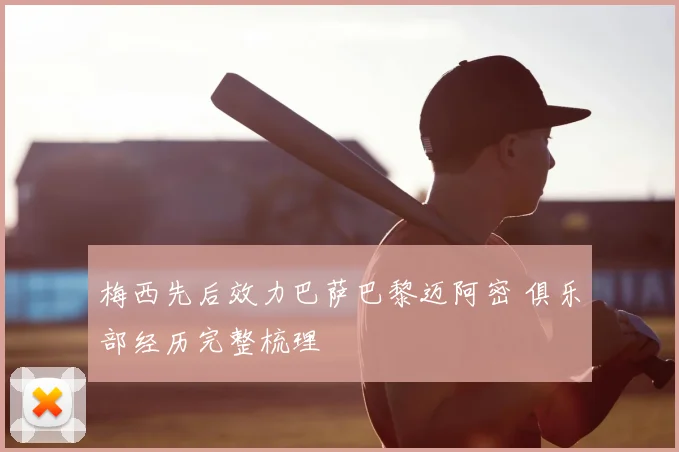 梅西先后效力巴萨巴黎迈阿密 俱乐部经历完整梳理