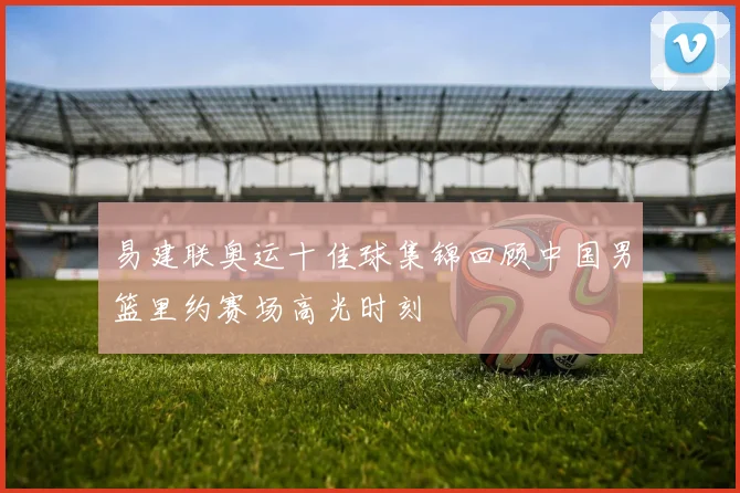 易建联奥运十佳球集锦回顾中国男篮里约赛场高光时刻
