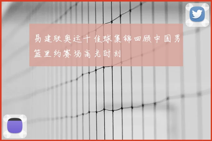 易建联奥运十佳球集锦回顾中国男篮里约赛场高光时刻