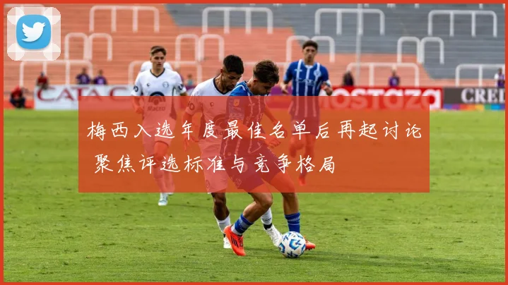 梅西入选年度最佳名单后再起讨论 聚焦评选标准与竞争格局