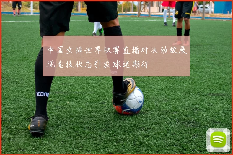 中国女排世界联赛直播对决劲敌展现竞技状态引发球迷期待