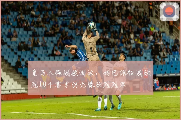 皇马八强战被淘汰，姆巴佩征战欧冠10个赛季仍无缘欧冠冠军