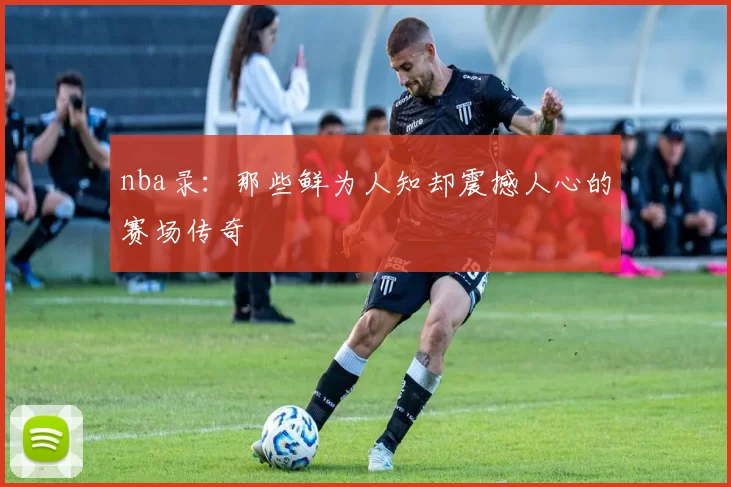 nba录：那些鲜为人知却震撼人心的赛场传奇