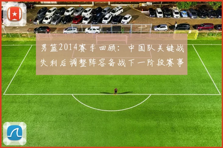 男篮2014赛季回顾：中国队关键战失利后调整阵容备战下一阶段赛事