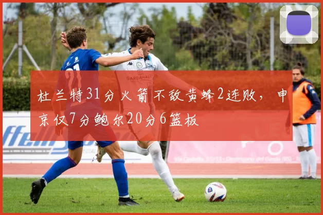 杜兰特31分火箭不敌黄蜂2连败，申京仅7分鲍尔20分6篮板