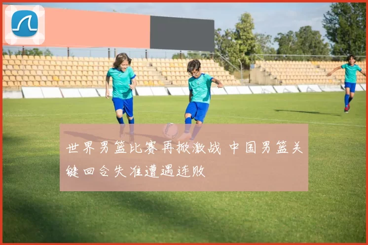 世界男篮比赛再掀激战 中国男篮关键回合失准遭遇连败