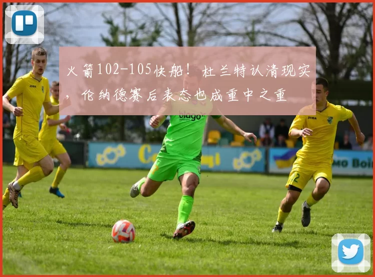 火箭102-105快船！杜兰特认清现实，伦纳德赛后表态也成重中之重