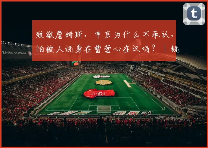 致敬詹姆斯，申京为什么不承认，怕被人说身在曹营心在汉吗？丨锐评