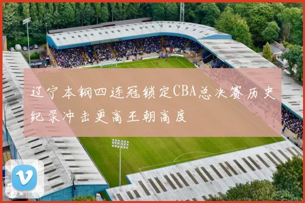 辽宁本钢四连冠锁定CBA总决赛历史纪录冲击更高王朝高度