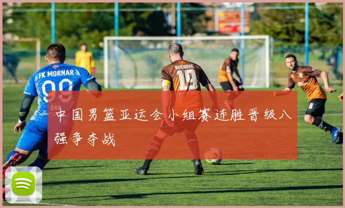 中国男篮亚运会小组赛连胜晋级八强争夺战