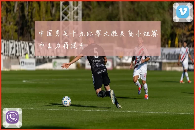 中国男足十九比零大胜关岛小组赛冲击力再提升