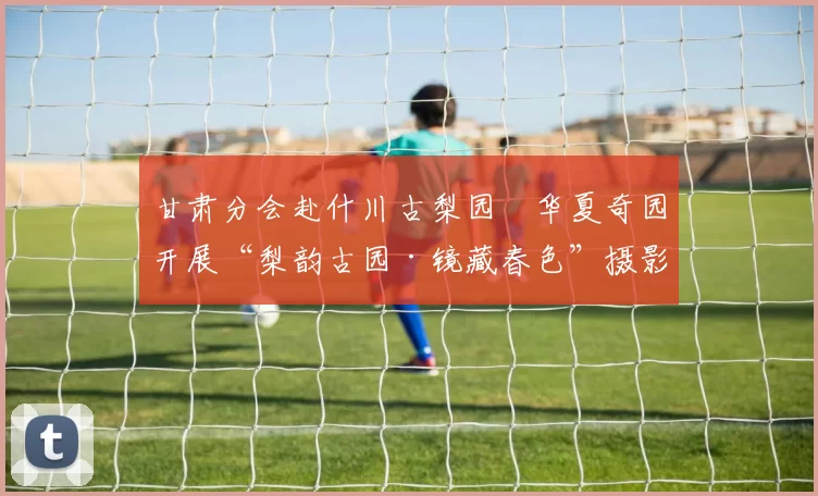 甘肃分会赴什川古梨园―华夏奇园开展“梨韵古园·镜藏春色”摄影创作活动