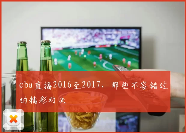 cba直播2016至2017，那些不容错过的精彩对决