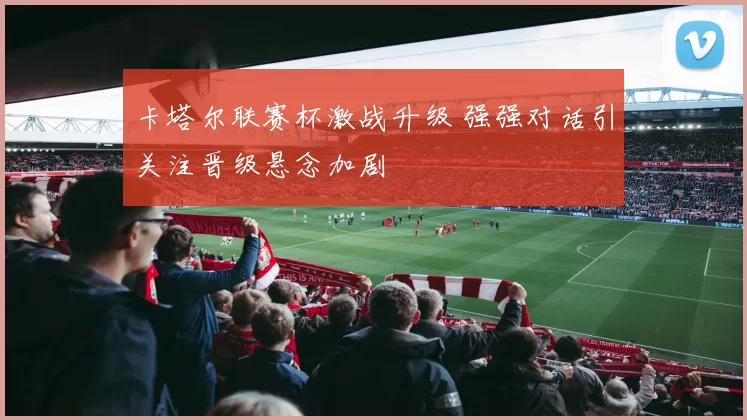 卡塔尔联赛杯激战升级 强强对话引关注晋级悬念加剧