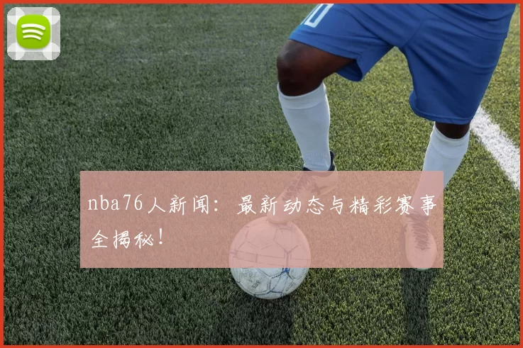 nba76人新闻：最新动态与精彩赛事全揭秘！
