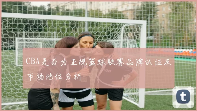 CBA是否为正规篮球联赛品牌认证及市场地位分析