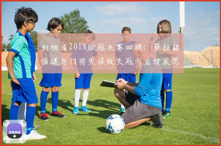 利物浦2018欧冠决赛回顾：萨拉赫伤退与门将失误致失冠与后续反思