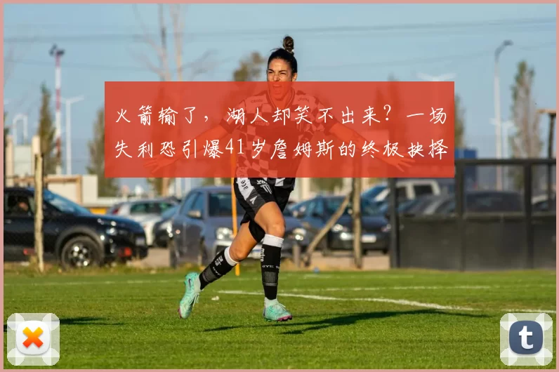 火箭输了,湖人却笑不出来?一场失利恐引爆41岁詹姆斯的终极抉择