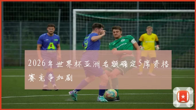 2026年世界杯亚洲名额确定5席资格赛竞争加剧