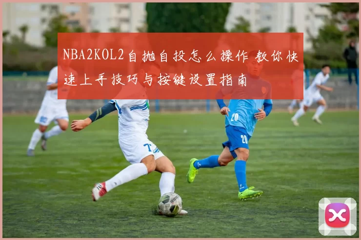 NBA2KOL2自抛自投怎么操作 教你快速上手技巧与按键设置指南