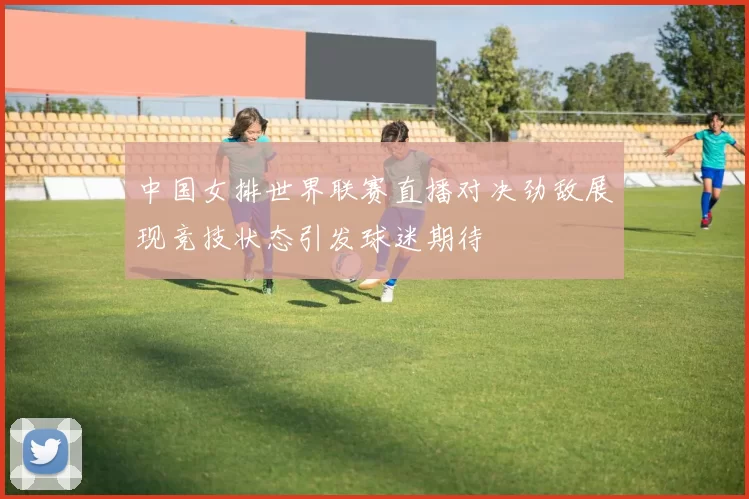 中国女排世界联赛直播对决劲敌展现竞技状态引发球迷期待