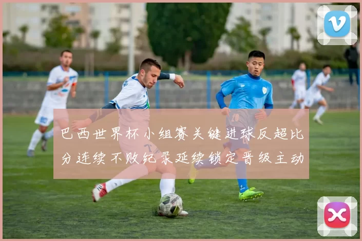 巴西世界杯小组赛关键进球反超比分连续不败纪录延续锁定晋级主动权