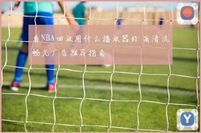 看NBA回放用什么播放器好 高清流畅无广告推荐指南