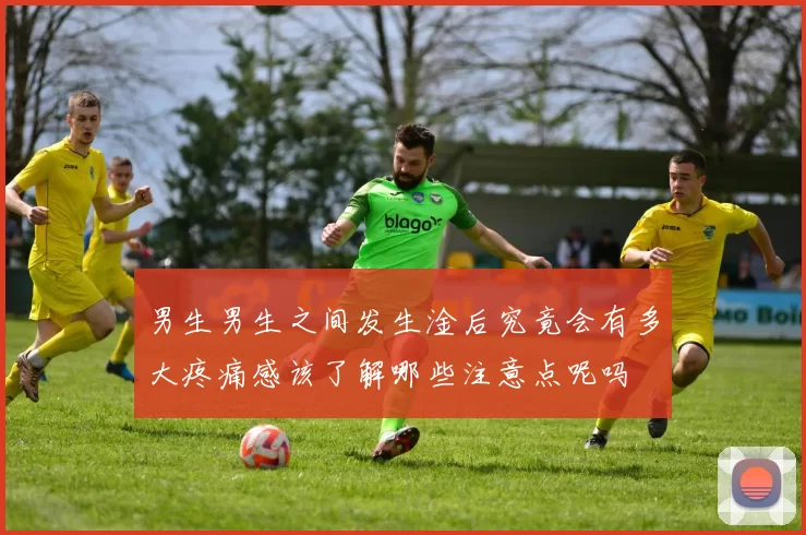 男生男生之间发生淦后究竟会有多大疼痛感该了解哪些注意点呢吗