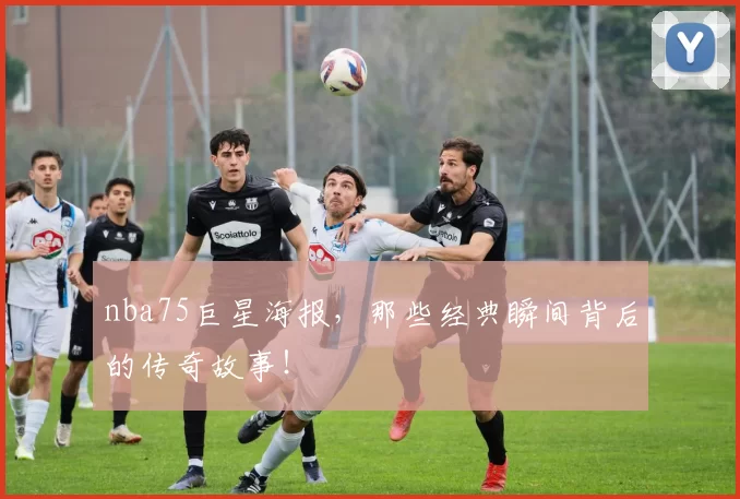 nba75巨星海报，那些经典瞬间背后的传奇故事！