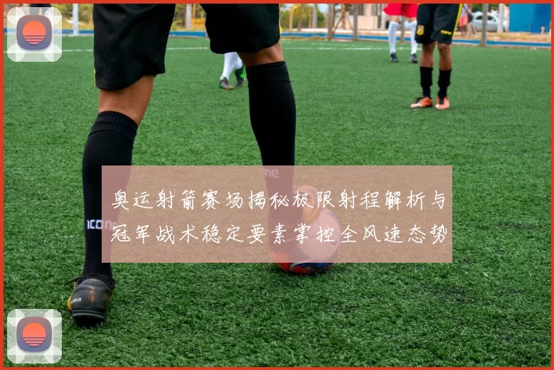 奥运射箭赛场揭秘极限射程解析与冠军战术稳定要素掌控全风速态势