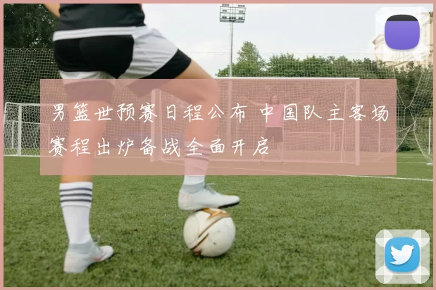 男篮世预赛日程公布 中国队主客场赛程出炉备战全面开启