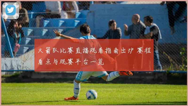 火箭队比赛直播观看指南出炉 赛程看点与观赛平台一览