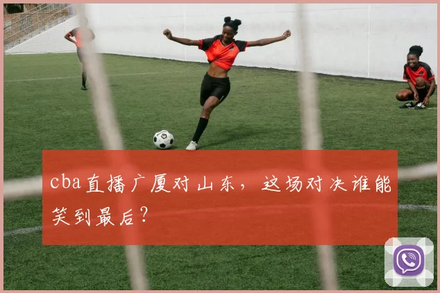 cba直播广厦对山东，这场对决谁能笑到最后？