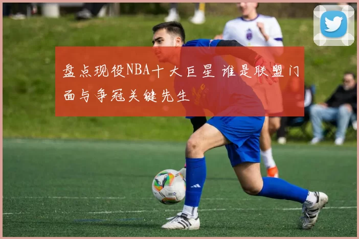 盘点现役NBA十大巨星 谁是联盟门面与争冠关键先生