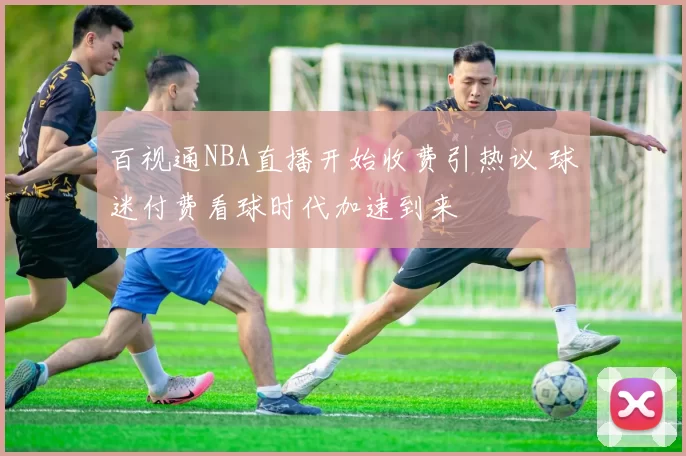 百视通NBA直播开始收费引热议 球迷付费看球时代加速到来