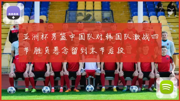 亚洲杯男篮中国队对韩国队激战四节 胜负悬念留到末节后段