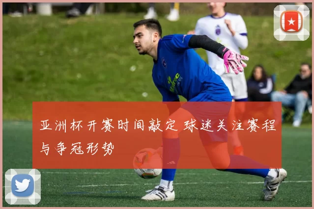 亚洲杯开赛时间敲定 球迷关注赛程与争冠形势