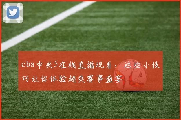cba中央5在线直播观看，这些小技巧让你体验超爽赛事盛宴
