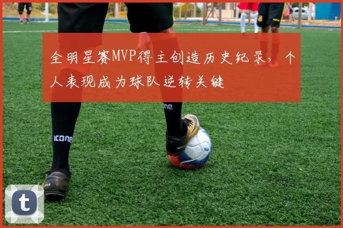 全明星赛MVP得主创造历史纪录，个人表现成为球队逆转关键