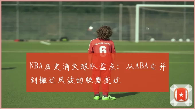 NBA历史消失球队盘点：从ABA合并到搬迁风波的联盟变迁