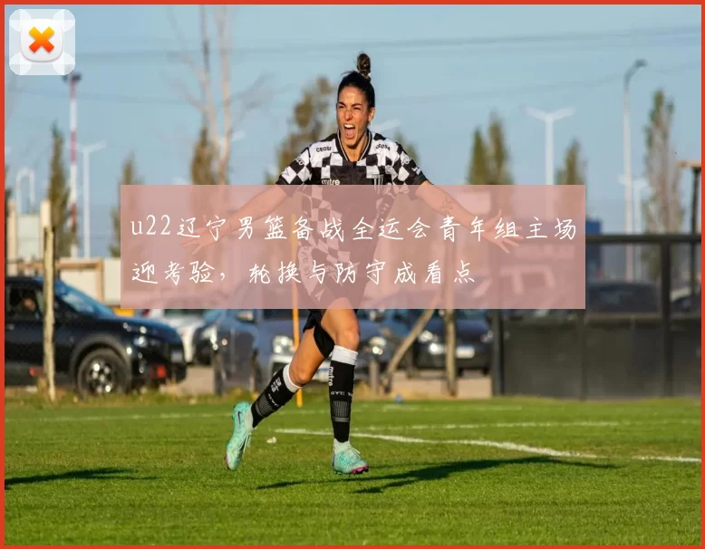 u22辽宁男篮备战全运会青年组主场迎考验，轮换与防守成看点