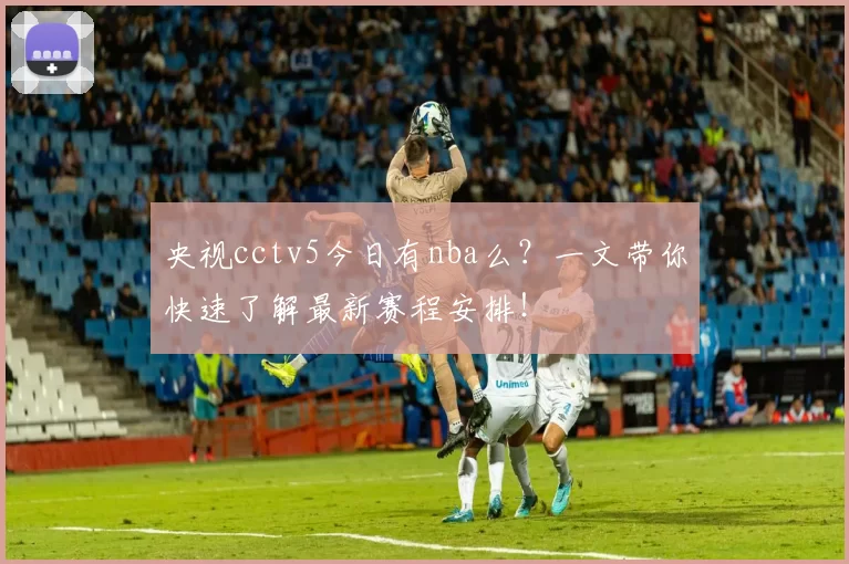 央视cctv5今日有nba么？一文带你快速了解最新赛程安排！