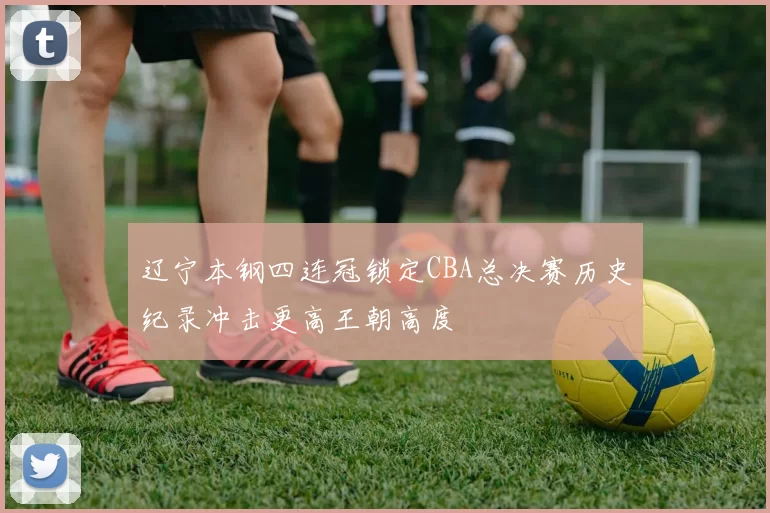 辽宁本钢四连冠锁定CBA总决赛历史纪录冲击更高王朝高度