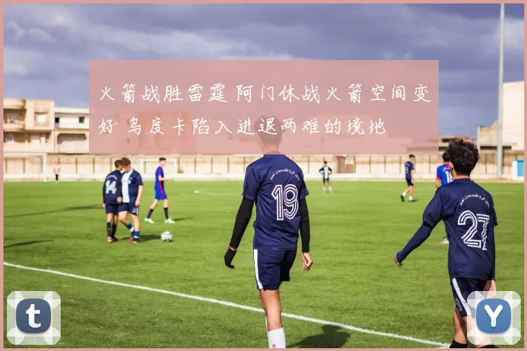 火箭战胜雷霆 阿门休战火箭空间变好 乌度卡陷入进退两难的境地