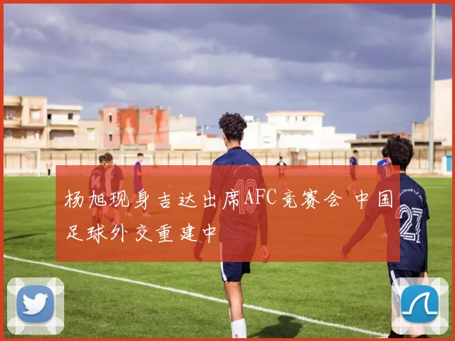 杨旭现身吉达出席AFC竞赛会 中国足球外交重建中