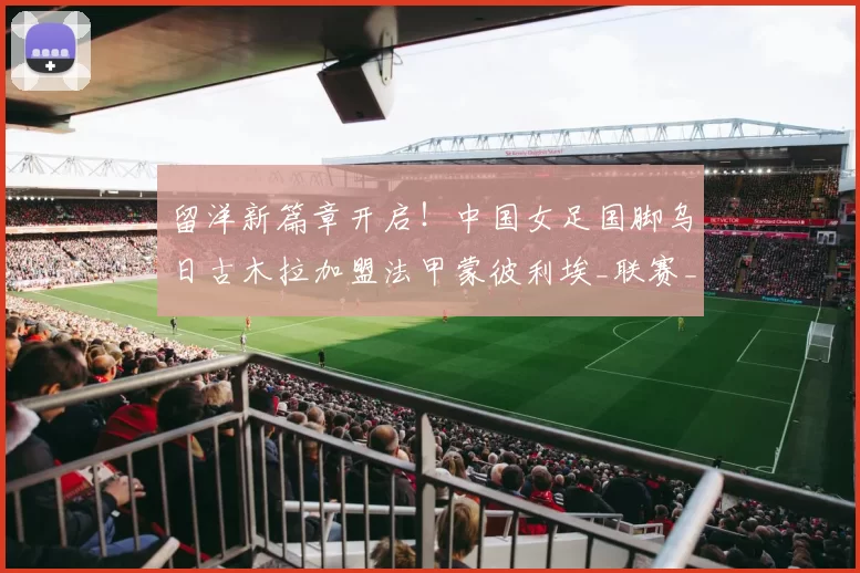 留洋新篇章开启！中国女足国脚乌日古木拉加盟法甲蒙彼利埃_联赛_欧洲_发展