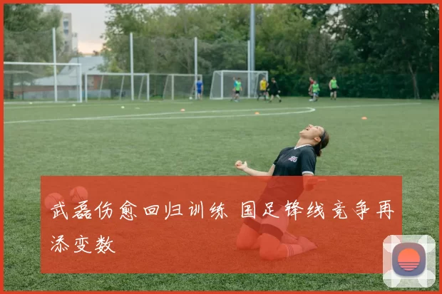 武磊伤愈回归训练 国足锋线竞争再添变数