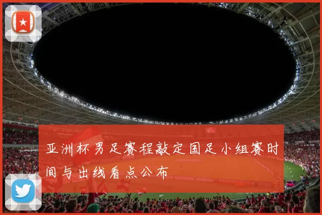 亚洲杯男足赛程敲定国足小组赛时间与出线看点公布