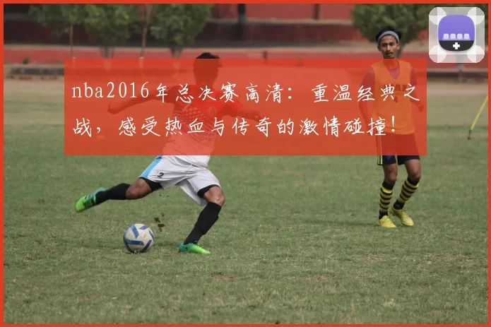 nba2016年总决赛高清：重温经典之战，感受热血与传奇的激情碰撞！